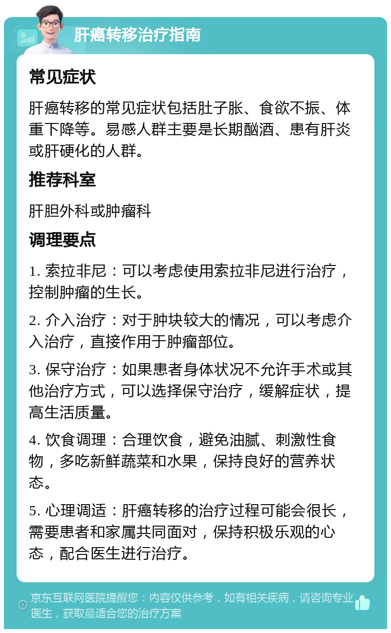 肝癌转移治疗指南 常见症状 肝癌转移的常见症状包括肚子胀、食欲不振、体重下降等。易感人群主要是长期酗酒、患有肝炎或肝硬化的人群。 推荐科室 肝胆外科或肿瘤科 调理要点 1. 索拉非尼：可以考虑使用索拉非尼进行治疗，控制肿瘤的生长。 2. 介入治疗：对于肿块较大的情况，可以考虑介入治疗，直接作用于肿瘤部位。 3. 保守治疗：如果患者身体状况不允许手术或其他治疗方式，可以选择保守治疗，缓解症状，提高生活质量。 4. 饮食调理：合理饮食，避免油腻、刺激性食物，多吃新鲜蔬菜和水果，保持良好的营养状态。 5. 心理调适：肝癌转移的治疗过程可能会很长，需要患者和家属共同面对，保持积极乐观的心态，配合医生进行治疗。