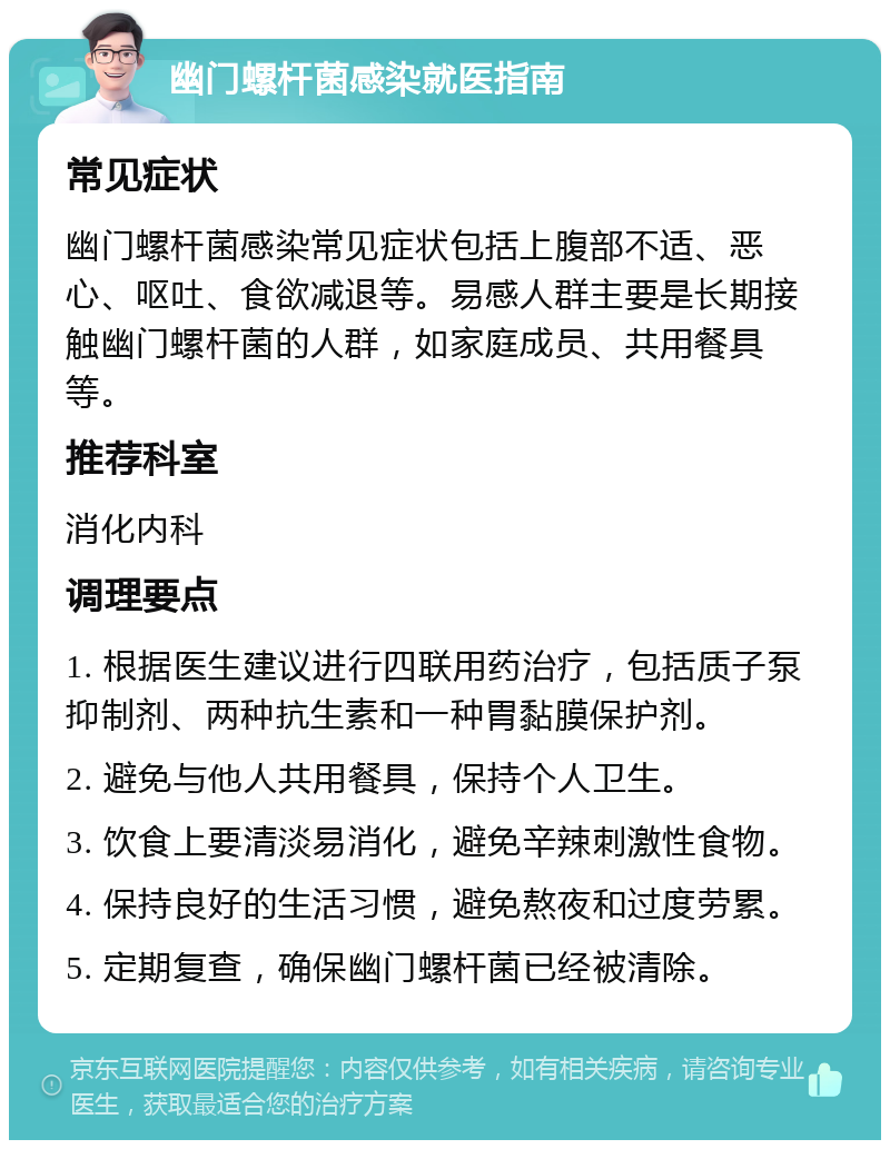 幽门螺杆菌感染就医指南 常见症状 幽门螺杆菌感染常见症状包括上腹部不适、恶心、呕吐、食欲减退等。易感人群主要是长期接触幽门螺杆菌的人群，如家庭成员、共用餐具等。 推荐科室 消化内科 调理要点 1. 根据医生建议进行四联用药治疗，包括质子泵抑制剂、两种抗生素和一种胃黏膜保护剂。 2. 避免与他人共用餐具，保持个人卫生。 3. 饮食上要清淡易消化，避免辛辣刺激性食物。 4. 保持良好的生活习惯，避免熬夜和过度劳累。 5. 定期复查，确保幽门螺杆菌已经被清除。