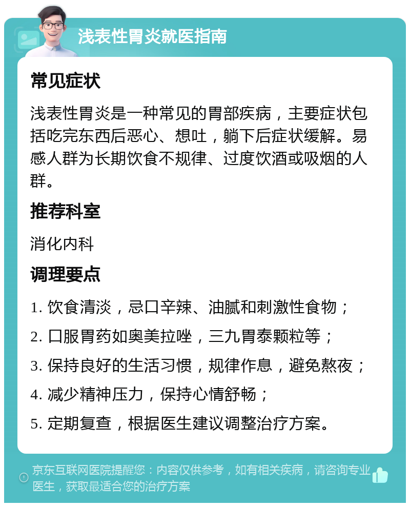 浅表性胃炎就医指南 常见症状 浅表性胃炎是一种常见的胃部疾病，主要症状包括吃完东西后恶心、想吐，躺下后症状缓解。易感人群为长期饮食不规律、过度饮酒或吸烟的人群。 推荐科室 消化内科 调理要点 1. 饮食清淡，忌口辛辣、油腻和刺激性食物； 2. 口服胃药如奥美拉唑，三九胃泰颗粒等； 3. 保持良好的生活习惯，规律作息，避免熬夜； 4. 减少精神压力，保持心情舒畅； 5. 定期复查，根据医生建议调整治疗方案。