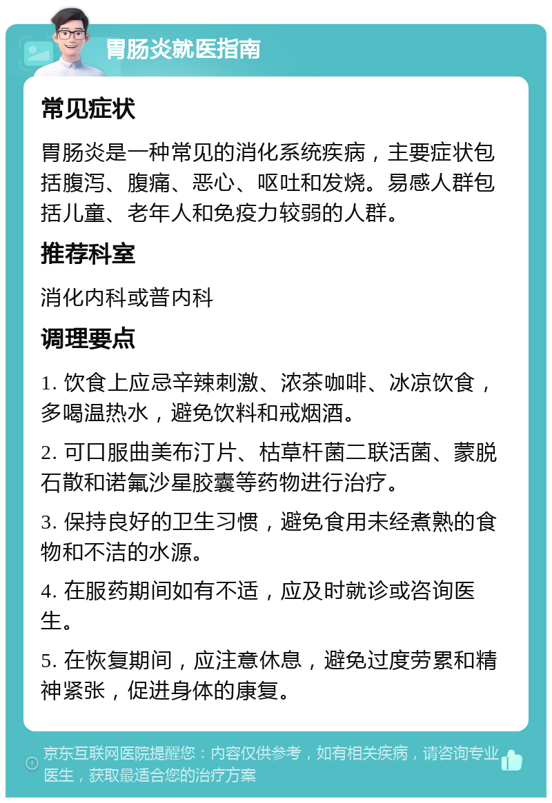 胃肠炎就医指南 常见症状 胃肠炎是一种常见的消化系统疾病，主要症状包括腹泻、腹痛、恶心、呕吐和发烧。易感人群包括儿童、老年人和免疫力较弱的人群。 推荐科室 消化内科或普内科 调理要点 1. 饮食上应忌辛辣刺激、浓茶咖啡、冰凉饮食，多喝温热水，避免饮料和戒烟酒。 2. 可口服曲美布汀片、枯草杆菌二联活菌、蒙脱石散和诺氟沙星胶囊等药物进行治疗。 3. 保持良好的卫生习惯，避免食用未经煮熟的食物和不洁的水源。 4. 在服药期间如有不适，应及时就诊或咨询医生。 5. 在恢复期间，应注意休息，避免过度劳累和精神紧张，促进身体的康复。