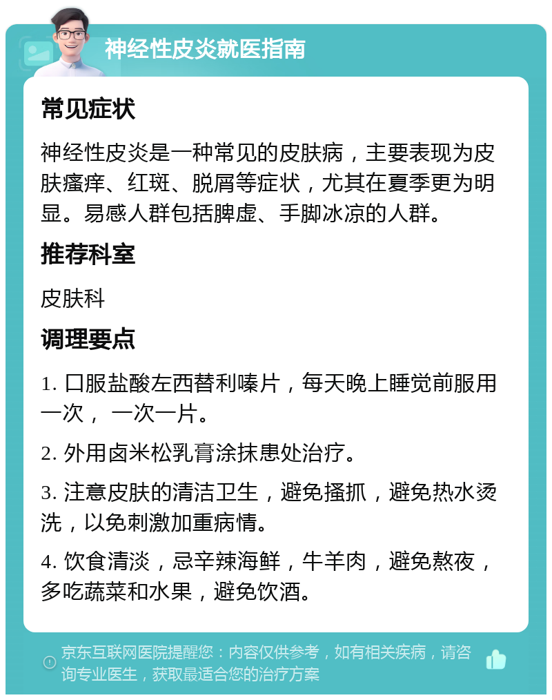 神经性皮炎就医指南 常见症状 神经性皮炎是一种常见的皮肤病，主要表现为皮肤瘙痒、红斑、脱屑等症状，尤其在夏季更为明显。易感人群包括脾虚、手脚冰凉的人群。 推荐科室 皮肤科 调理要点 1. 口服盐酸左西替利嗪片，每天晚上睡觉前服用一次， 一次一片。 2. 外用卤米松乳膏涂抹患处治疗。 3. 注意皮肤的清洁卫生，避免搔抓，避免热水烫洗，以免刺激加重病情。 4. 饮食清淡，忌辛辣海鲜，牛羊肉，避免熬夜，多吃蔬菜和水果，避免饮酒。