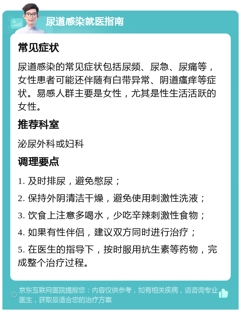 尿道感染就医指南 常见症状 尿道感染的常见症状包括尿频、尿急、尿痛等，女性患者可能还伴随有白带异常、阴道瘙痒等症状。易感人群主要是女性，尤其是性生活活跃的女性。 推荐科室 泌尿外科或妇科 调理要点 1. 及时排尿，避免憋尿； 2. 保持外阴清洁干燥，避免使用刺激性洗液； 3. 饮食上注意多喝水，少吃辛辣刺激性食物； 4. 如果有性伴侣，建议双方同时进行治疗； 5. 在医生的指导下，按时服用抗生素等药物，完成整个治疗过程。