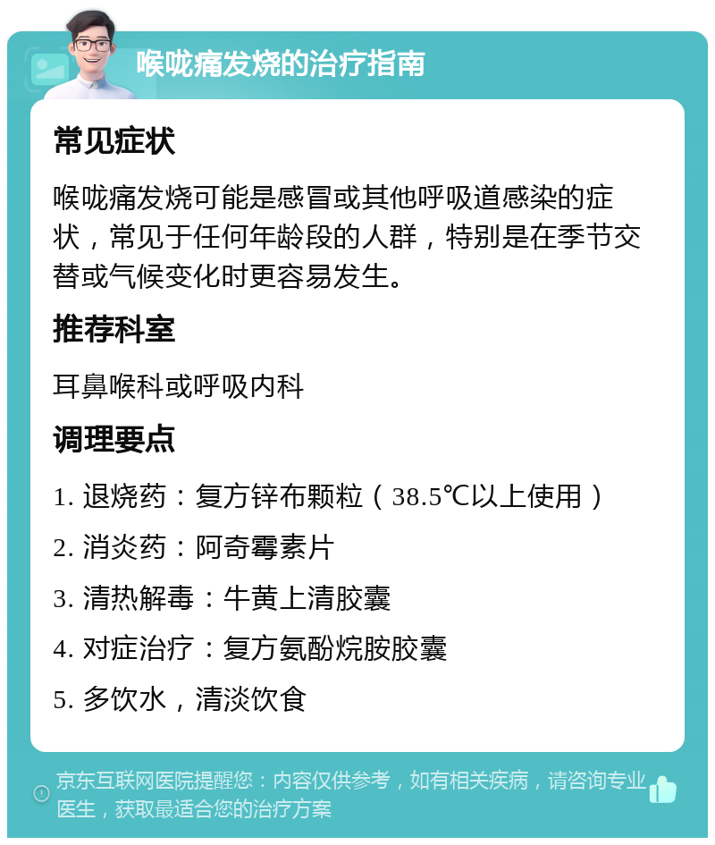 喉咙痛发烧的治疗指南 常见症状 喉咙痛发烧可能是感冒或其他呼吸道感染的症状，常见于任何年龄段的人群，特别是在季节交替或气候变化时更容易发生。 推荐科室 耳鼻喉科或呼吸内科 调理要点 1. 退烧药：复方锌布颗粒（38.5℃以上使用） 2. 消炎药：阿奇霉素片 3. 清热解毒：牛黄上清胶囊 4. 对症治疗：复方氨酚烷胺胶囊 5. 多饮水，清淡饮食