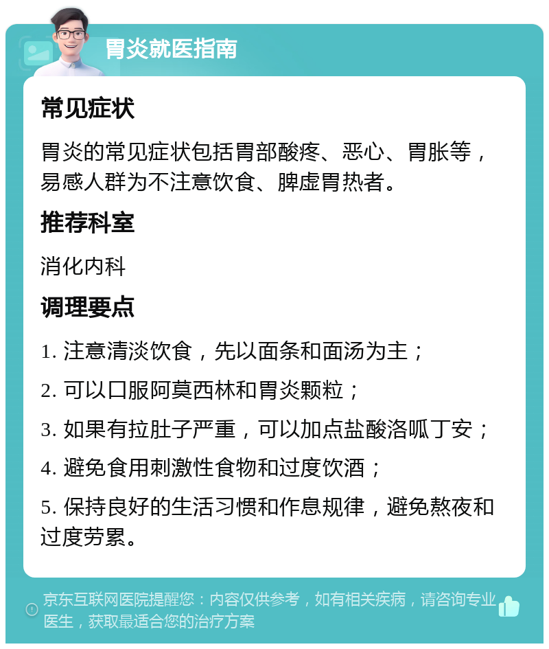 胃炎就医指南 常见症状 胃炎的常见症状包括胃部酸疼、恶心、胃胀等，易感人群为不注意饮食、脾虚胃热者。 推荐科室 消化内科 调理要点 1. 注意清淡饮食，先以面条和面汤为主； 2. 可以口服阿莫西林和胃炎颗粒； 3. 如果有拉肚子严重，可以加点盐酸洛呱丁安； 4. 避免食用刺激性食物和过度饮酒； 5. 保持良好的生活习惯和作息规律，避免熬夜和过度劳累。