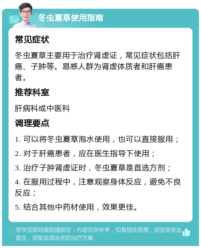 冬虫夏草使用指南 常见症状 冬虫夏草主要用于治疗肾虚证，常见症状包括肝癌、子肿等。易感人群为肾虚体质者和肝癌患者。 推荐科室 肝病科或中医科 调理要点 1. 可以将冬虫夏草泡水使用，也可以直接服用； 2. 对于肝癌患者，应在医生指导下使用； 3. 治疗子肿肾虚证时，冬虫夏草是首选方剂； 4. 在服用过程中，注意观察身体反应，避免不良反应； 5. 结合其他中药材使用，效果更佳。