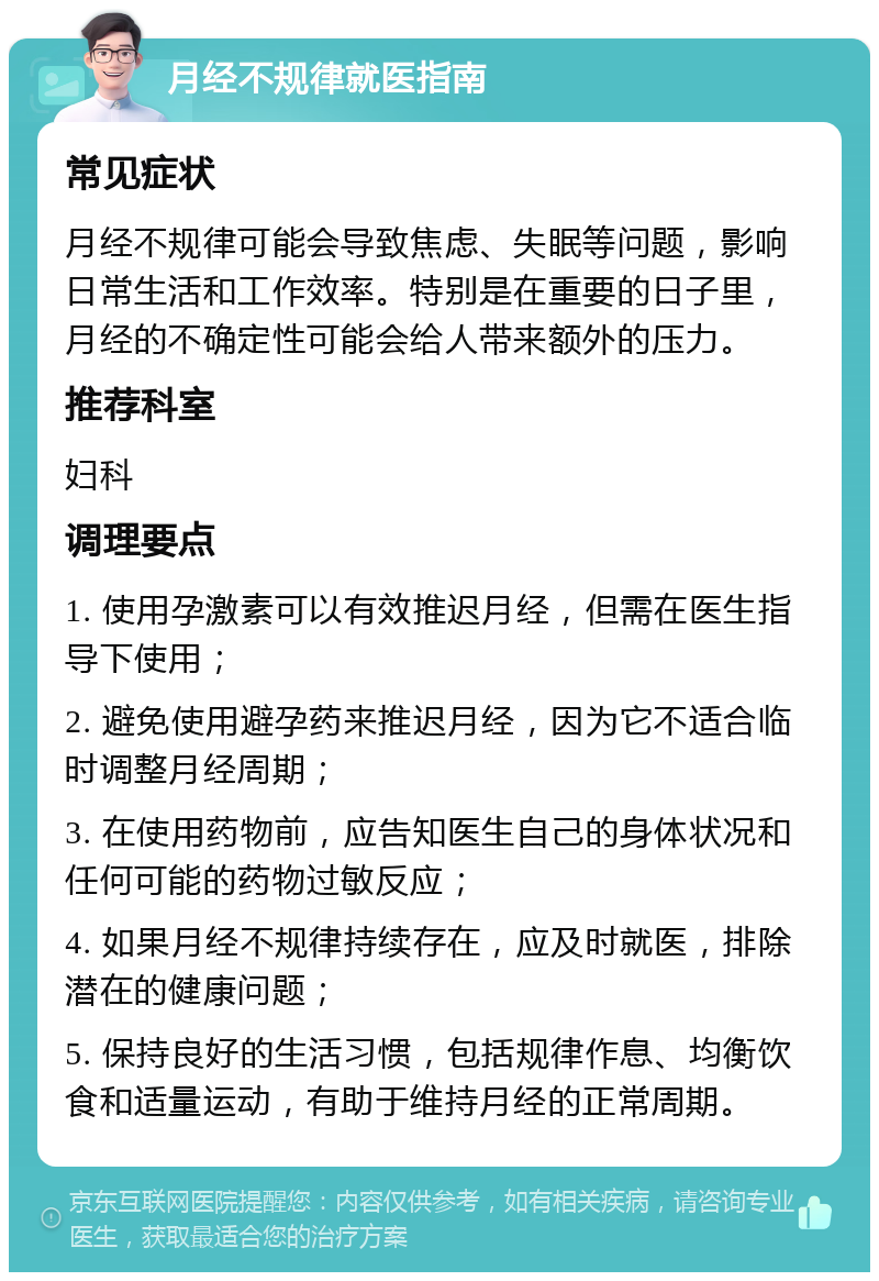 月经不规律就医指南 常见症状 月经不规律可能会导致焦虑、失眠等问题，影响日常生活和工作效率。特别是在重要的日子里，月经的不确定性可能会给人带来额外的压力。 推荐科室 妇科 调理要点 1. 使用孕激素可以有效推迟月经，但需在医生指导下使用； 2. 避免使用避孕药来推迟月经，因为它不适合临时调整月经周期； 3. 在使用药物前，应告知医生自己的身体状况和任何可能的药物过敏反应； 4. 如果月经不规律持续存在，应及时就医，排除潜在的健康问题； 5. 保持良好的生活习惯，包括规律作息、均衡饮食和适量运动，有助于维持月经的正常周期。