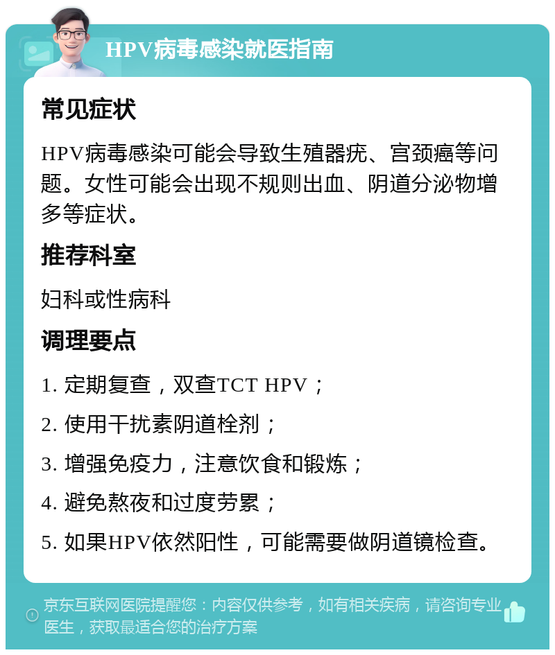 HPV病毒感染就医指南 常见症状 HPV病毒感染可能会导致生殖器疣、宫颈癌等问题。女性可能会出现不规则出血、阴道分泌物增多等症状。 推荐科室 妇科或性病科 调理要点 1. 定期复查，双查TCT HPV； 2. 使用干扰素阴道栓剂； 3. 增强免疫力，注意饮食和锻炼； 4. 避免熬夜和过度劳累； 5. 如果HPV依然阳性，可能需要做阴道镜检查。