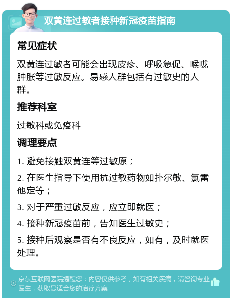 双黄连过敏者接种新冠疫苗指南 常见症状 双黄连过敏者可能会出现皮疹、呼吸急促、喉咙肿胀等过敏反应。易感人群包括有过敏史的人群。 推荐科室 过敏科或免疫科 调理要点 1. 避免接触双黄连等过敏原； 2. 在医生指导下使用抗过敏药物如扑尔敏、氯雷他定等； 3. 对于严重过敏反应，应立即就医； 4. 接种新冠疫苗前，告知医生过敏史； 5. 接种后观察是否有不良反应，如有，及时就医处理。