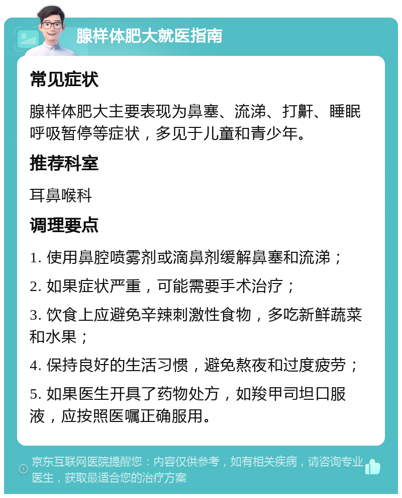 腺样体肥大就医指南 常见症状 腺样体肥大主要表现为鼻塞、流涕、打鼾、睡眠呼吸暂停等症状，多见于儿童和青少年。 推荐科室 耳鼻喉科 调理要点 1. 使用鼻腔喷雾剂或滴鼻剂缓解鼻塞和流涕； 2. 如果症状严重，可能需要手术治疗； 3. 饮食上应避免辛辣刺激性食物，多吃新鲜蔬菜和水果； 4. 保持良好的生活习惯，避免熬夜和过度疲劳； 5. 如果医生开具了药物处方，如羧甲司坦口服液，应按照医嘱正确服用。