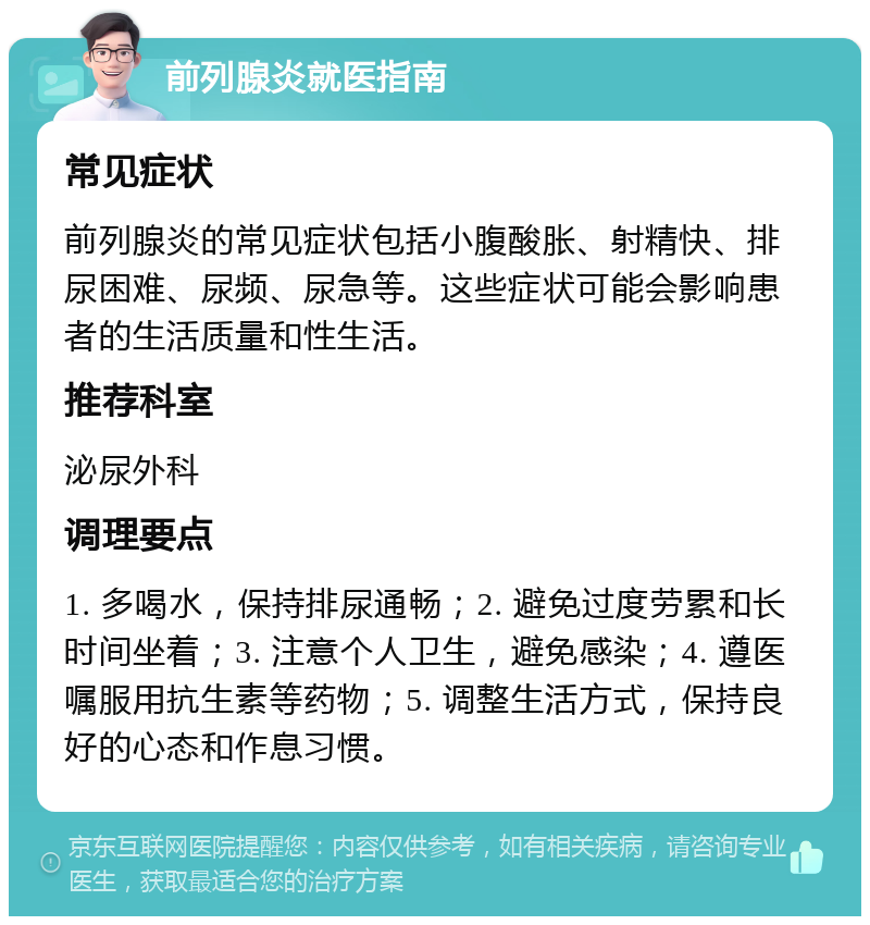 前列腺炎就医指南 常见症状 前列腺炎的常见症状包括小腹酸胀、射精快、排尿困难、尿频、尿急等。这些症状可能会影响患者的生活质量和性生活。 推荐科室 泌尿外科 调理要点 1. 多喝水，保持排尿通畅；2. 避免过度劳累和长时间坐着；3. 注意个人卫生，避免感染；4. 遵医嘱服用抗生素等药物；5. 调整生活方式，保持良好的心态和作息习惯。