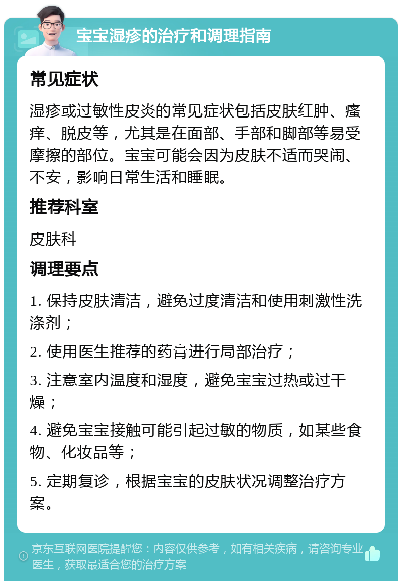 宝宝湿疹的治疗和调理指南 常见症状 湿疹或过敏性皮炎的常见症状包括皮肤红肿、瘙痒、脱皮等，尤其是在面部、手部和脚部等易受摩擦的部位。宝宝可能会因为皮肤不适而哭闹、不安，影响日常生活和睡眠。 推荐科室 皮肤科 调理要点 1. 保持皮肤清洁，避免过度清洁和使用刺激性洗涤剂； 2. 使用医生推荐的药膏进行局部治疗； 3. 注意室内温度和湿度，避免宝宝过热或过干燥； 4. 避免宝宝接触可能引起过敏的物质，如某些食物、化妆品等； 5. 定期复诊，根据宝宝的皮肤状况调整治疗方案。