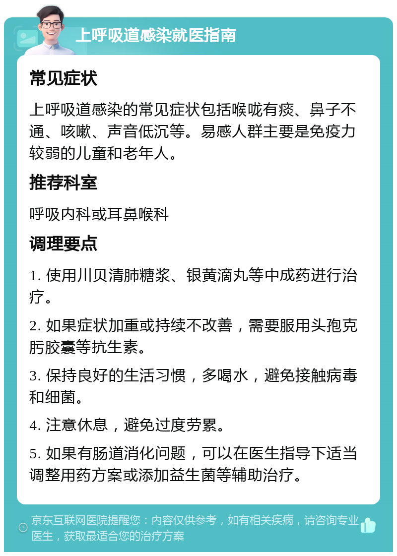 上呼吸道感染就医指南 常见症状 上呼吸道感染的常见症状包括喉咙有痰、鼻子不通、咳嗽、声音低沉等。易感人群主要是免疫力较弱的儿童和老年人。 推荐科室 呼吸内科或耳鼻喉科 调理要点 1. 使用川贝清肺糖浆、银黄滴丸等中成药进行治疗。 2. 如果症状加重或持续不改善，需要服用头孢克肟胶囊等抗生素。 3. 保持良好的生活习惯，多喝水，避免接触病毒和细菌。 4. 注意休息，避免过度劳累。 5. 如果有肠道消化问题，可以在医生指导下适当调整用药方案或添加益生菌等辅助治疗。