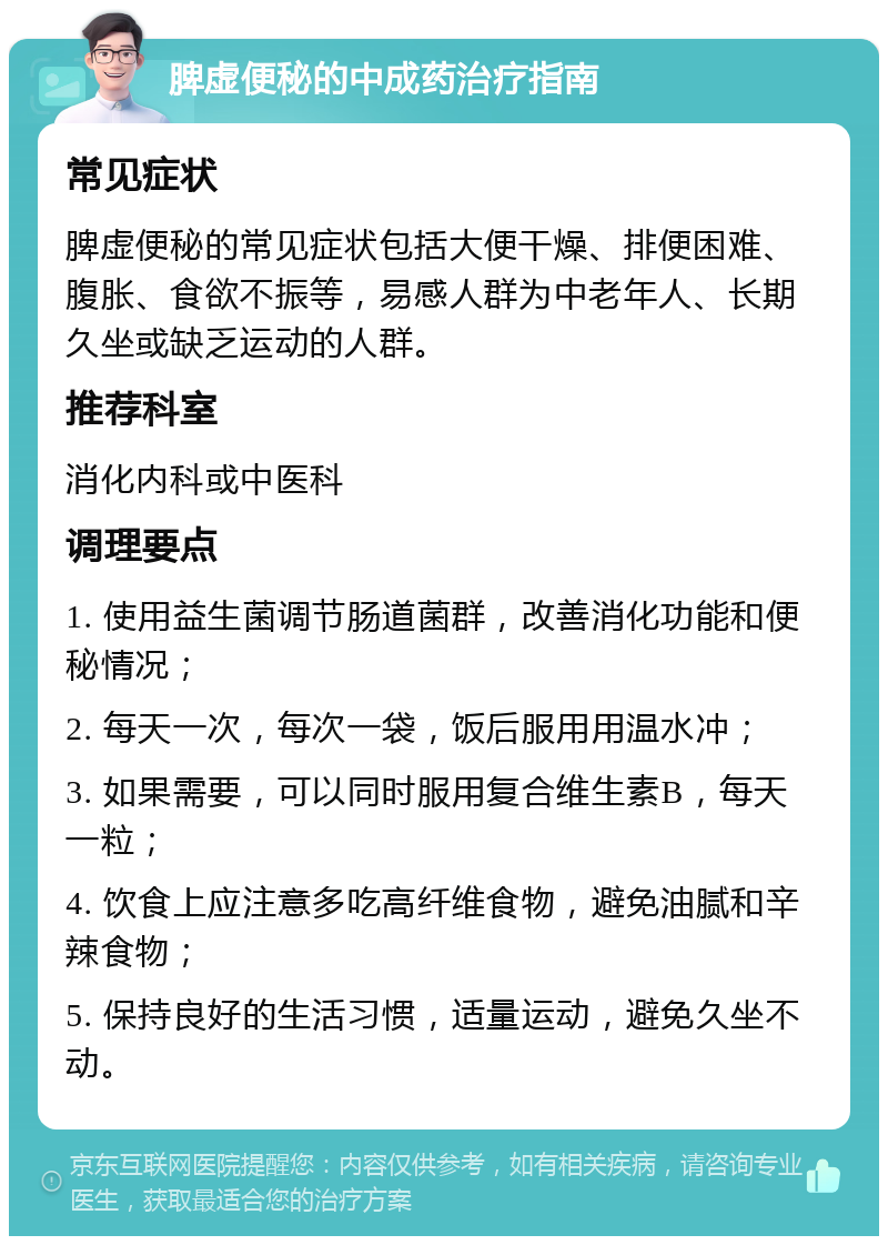 脾虚便秘的中成药治疗指南 常见症状 脾虚便秘的常见症状包括大便干燥、排便困难、腹胀、食欲不振等，易感人群为中老年人、长期久坐或缺乏运动的人群。 推荐科室 消化内科或中医科 调理要点 1. 使用益生菌调节肠道菌群，改善消化功能和便秘情况； 2. 每天一次，每次一袋，饭后服用用温水冲； 3. 如果需要，可以同时服用复合维生素B，每天一粒； 4. 饮食上应注意多吃高纤维食物，避免油腻和辛辣食物； 5. 保持良好的生活习惯，适量运动，避免久坐不动。