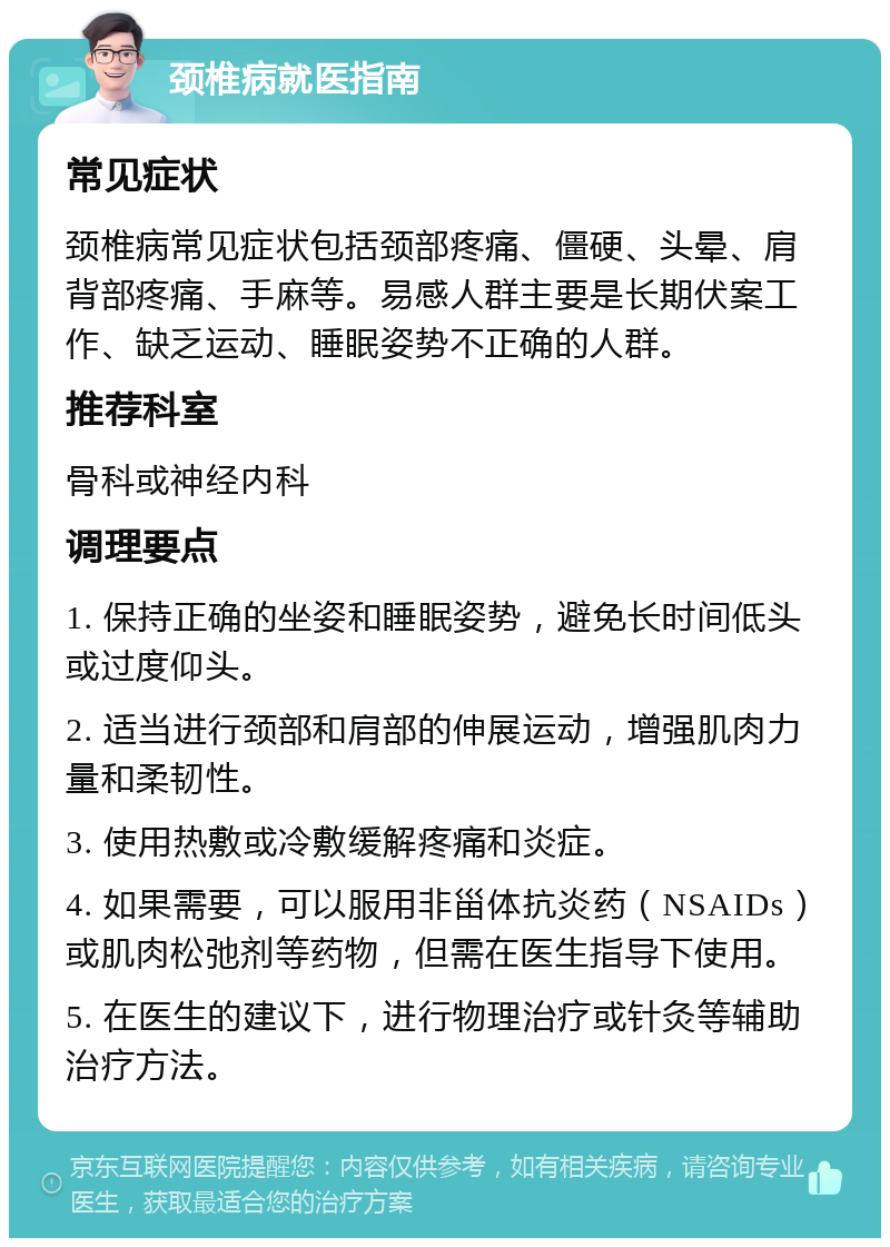 颈椎病就医指南 常见症状 颈椎病常见症状包括颈部疼痛、僵硬、头晕、肩背部疼痛、手麻等。易感人群主要是长期伏案工作、缺乏运动、睡眠姿势不正确的人群。 推荐科室 骨科或神经内科 调理要点 1. 保持正确的坐姿和睡眠姿势，避免长时间低头或过度仰头。 2. 适当进行颈部和肩部的伸展运动，增强肌肉力量和柔韧性。 3. 使用热敷或冷敷缓解疼痛和炎症。 4. 如果需要，可以服用非甾体抗炎药（NSAIDs）或肌肉松弛剂等药物，但需在医生指导下使用。 5. 在医生的建议下，进行物理治疗或针灸等辅助治疗方法。