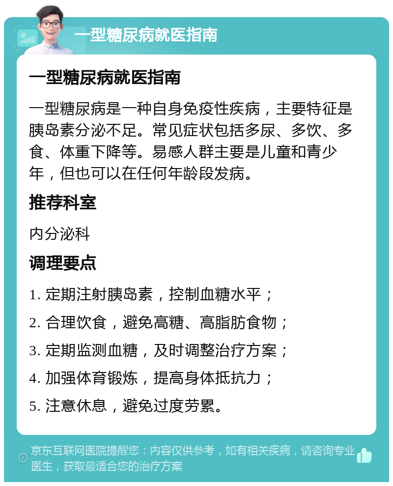 一型糖尿病就医指南 一型糖尿病就医指南 一型糖尿病是一种自身免疫性疾病，主要特征是胰岛素分泌不足。常见症状包括多尿、多饮、多食、体重下降等。易感人群主要是儿童和青少年，但也可以在任何年龄段发病。 推荐科室 内分泌科 调理要点 1. 定期注射胰岛素，控制血糖水平； 2. 合理饮食，避免高糖、高脂肪食物； 3. 定期监测血糖，及时调整治疗方案； 4. 加强体育锻炼，提高身体抵抗力； 5. 注意休息，避免过度劳累。