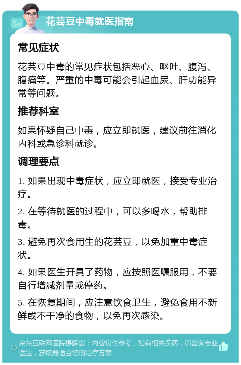 花芸豆中毒就医指南 常见症状 花芸豆中毒的常见症状包括恶心、呕吐、腹泻、腹痛等。严重的中毒可能会引起血尿、肝功能异常等问题。 推荐科室 如果怀疑自己中毒，应立即就医，建议前往消化内科或急诊科就诊。 调理要点 1. 如果出现中毒症状，应立即就医，接受专业治疗。 2. 在等待就医的过程中，可以多喝水，帮助排毒。 3. 避免再次食用生的花芸豆，以免加重中毒症状。 4. 如果医生开具了药物，应按照医嘱服用，不要自行增减剂量或停药。 5. 在恢复期间，应注意饮食卫生，避免食用不新鲜或不干净的食物，以免再次感染。