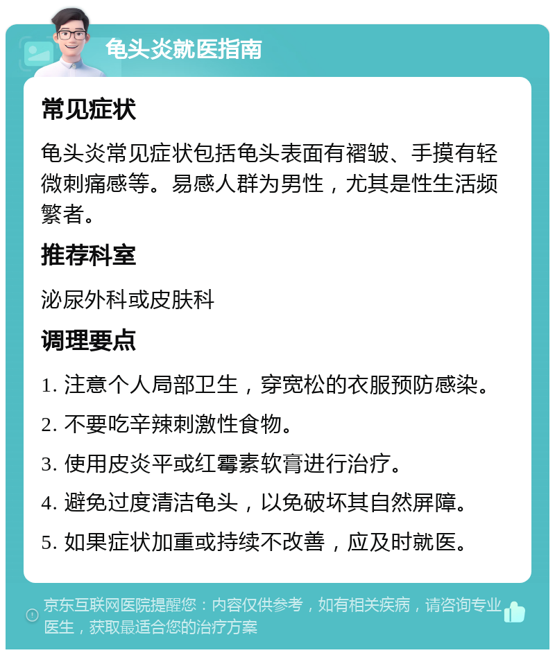 龟头炎就医指南 常见症状 龟头炎常见症状包括龟头表面有褶皱、手摸有轻微刺痛感等。易感人群为男性，尤其是性生活频繁者。 推荐科室 泌尿外科或皮肤科 调理要点 1. 注意个人局部卫生，穿宽松的衣服预防感染。 2. 不要吃辛辣刺激性食物。 3. 使用皮炎平或红霉素软膏进行治疗。 4. 避免过度清洁龟头，以免破坏其自然屏障。 5. 如果症状加重或持续不改善，应及时就医。