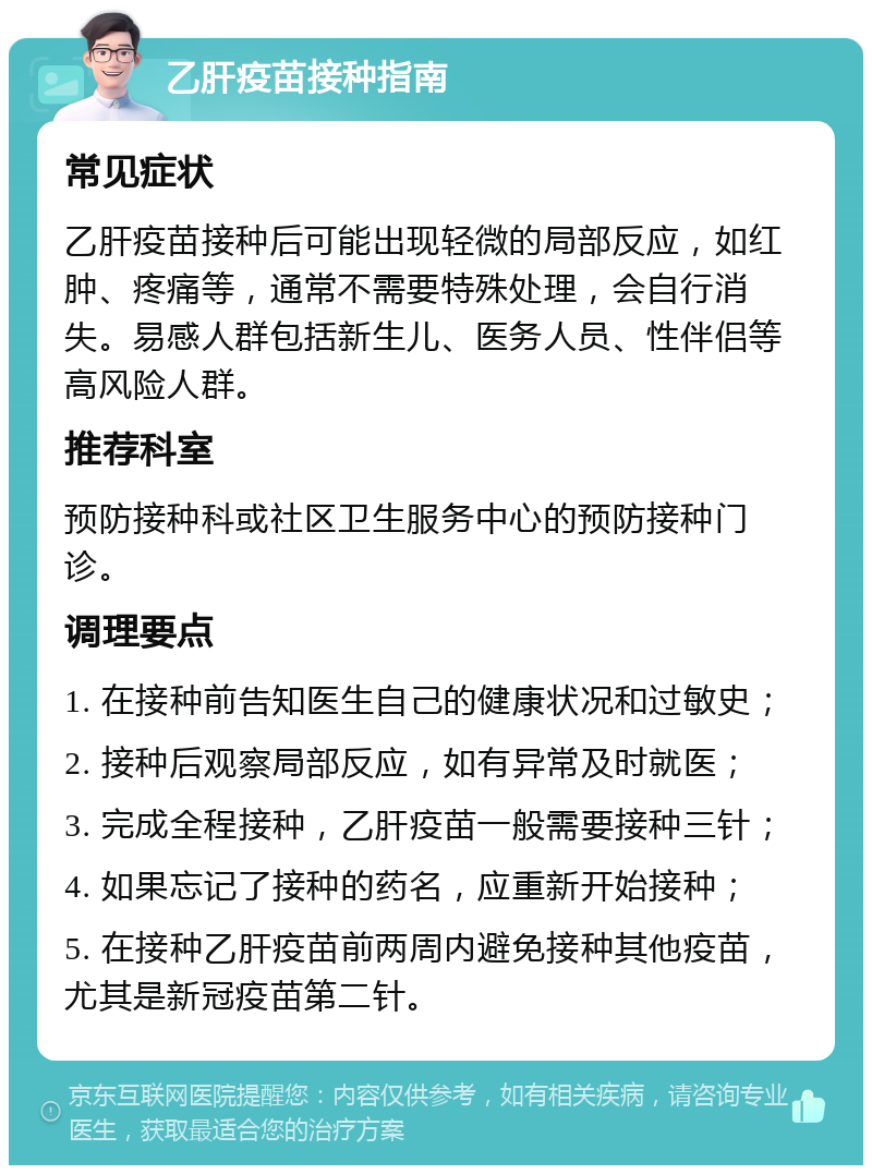 乙肝疫苗接种指南 常见症状 乙肝疫苗接种后可能出现轻微的局部反应，如红肿、疼痛等，通常不需要特殊处理，会自行消失。易感人群包括新生儿、医务人员、性伴侣等高风险人群。 推荐科室 预防接种科或社区卫生服务中心的预防接种门诊。 调理要点 1. 在接种前告知医生自己的健康状况和过敏史； 2. 接种后观察局部反应，如有异常及时就医； 3. 完成全程接种，乙肝疫苗一般需要接种三针； 4. 如果忘记了接种的药名，应重新开始接种； 5. 在接种乙肝疫苗前两周内避免接种其他疫苗，尤其是新冠疫苗第二针。