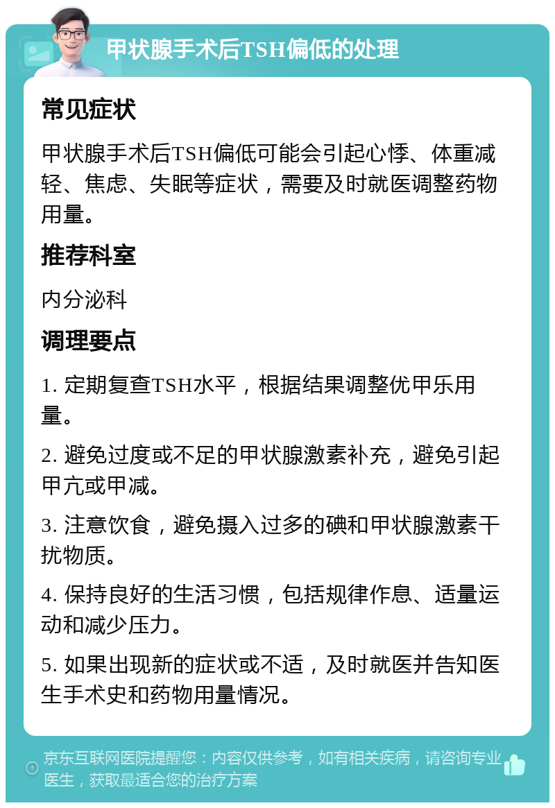 甲状腺手术后TSH偏低的处理 常见症状 甲状腺手术后TSH偏低可能会引起心悸、体重减轻、焦虑、失眠等症状，需要及时就医调整药物用量。 推荐科室 内分泌科 调理要点 1. 定期复查TSH水平，根据结果调整优甲乐用量。 2. 避免过度或不足的甲状腺激素补充，避免引起甲亢或甲减。 3. 注意饮食，避免摄入过多的碘和甲状腺激素干扰物质。 4. 保持良好的生活习惯，包括规律作息、适量运动和减少压力。 5. 如果出现新的症状或不适，及时就医并告知医生手术史和药物用量情况。