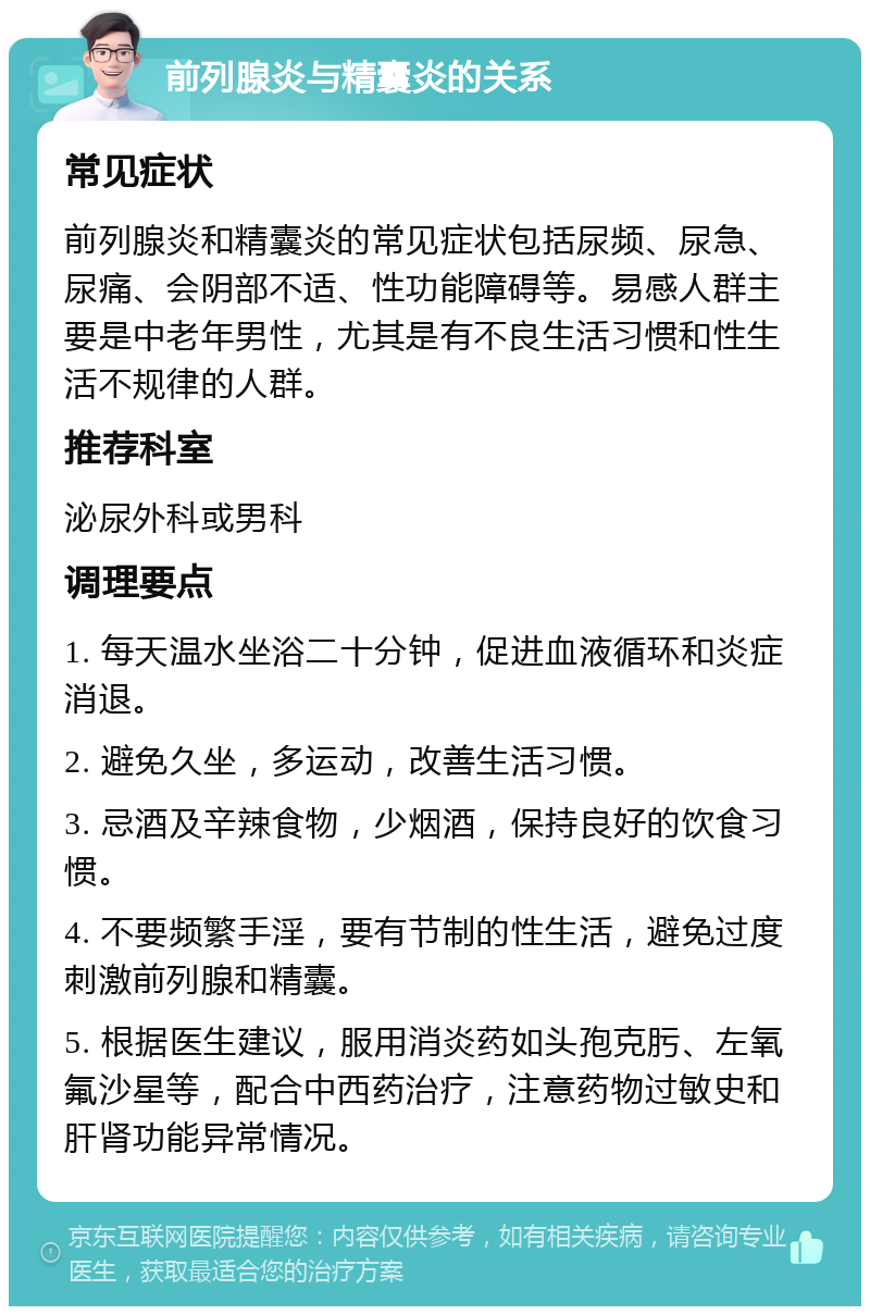 前列腺炎与精囊炎的关系 常见症状 前列腺炎和精囊炎的常见症状包括尿频、尿急、尿痛、会阴部不适、性功能障碍等。易感人群主要是中老年男性，尤其是有不良生活习惯和性生活不规律的人群。 推荐科室 泌尿外科或男科 调理要点 1. 每天温水坐浴二十分钟，促进血液循环和炎症消退。 2. 避免久坐，多运动，改善生活习惯。 3. 忌酒及辛辣食物，少烟酒，保持良好的饮食习惯。 4. 不要频繁手淫，要有节制的性生活，避免过度刺激前列腺和精囊。 5. 根据医生建议，服用消炎药如头孢克肟、左氧氟沙星等，配合中西药治疗，注意药物过敏史和肝肾功能异常情况。