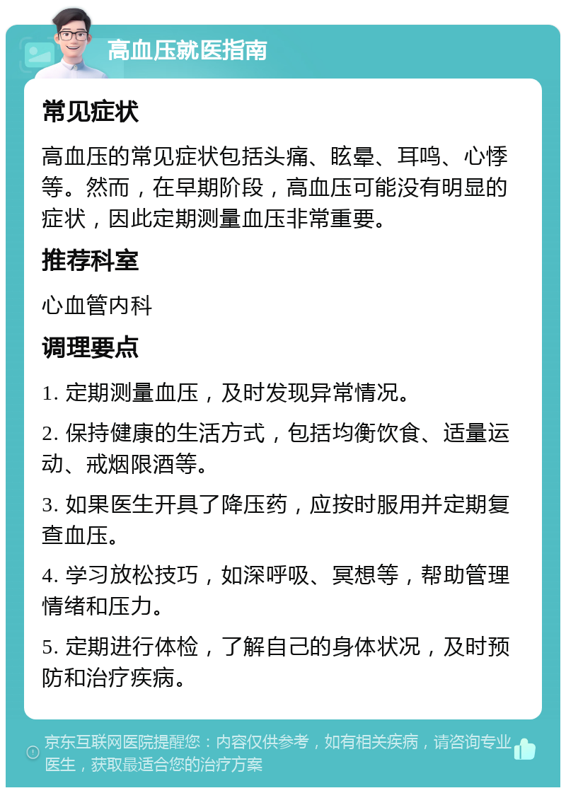 高血压就医指南 常见症状 高血压的常见症状包括头痛、眩晕、耳鸣、心悸等。然而，在早期阶段，高血压可能没有明显的症状，因此定期测量血压非常重要。 推荐科室 心血管内科 调理要点 1. 定期测量血压，及时发现异常情况。 2. 保持健康的生活方式，包括均衡饮食、适量运动、戒烟限酒等。 3. 如果医生开具了降压药，应按时服用并定期复查血压。 4. 学习放松技巧，如深呼吸、冥想等，帮助管理情绪和压力。 5. 定期进行体检，了解自己的身体状况，及时预防和治疗疾病。