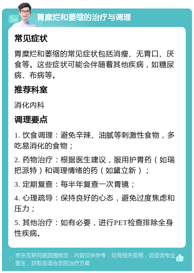 胃糜烂和萎缩的治疗与调理 常见症状 胃糜烂和萎缩的常见症状包括消瘦、无胃口、厌食等。这些症状可能会伴随着其他疾病，如糖尿病、布病等。 推荐科室 消化内科 调理要点 1. 饮食调理：避免辛辣、油腻等刺激性食物，多吃易消化的食物； 2. 药物治疗：根据医生建议，服用护胃药（如瑞把派特）和调理情绪的药（如黛立新）； 3. 定期复查：每半年复查一次胃镜； 4. 心理疏导：保持良好的心态，避免过度焦虑和压力； 5. 其他治疗：如有必要，进行PET检查排除全身性疾病。