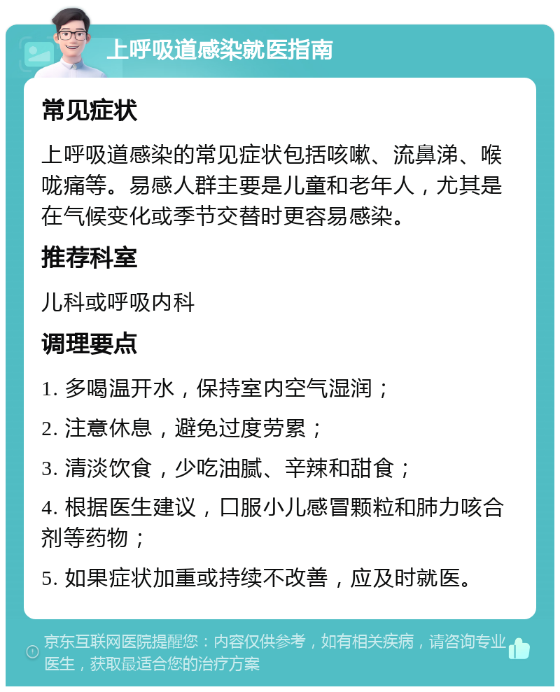 上呼吸道感染就医指南 常见症状 上呼吸道感染的常见症状包括咳嗽、流鼻涕、喉咙痛等。易感人群主要是儿童和老年人，尤其是在气候变化或季节交替时更容易感染。 推荐科室 儿科或呼吸内科 调理要点 1. 多喝温开水，保持室内空气湿润； 2. 注意休息，避免过度劳累； 3. 清淡饮食，少吃油腻、辛辣和甜食； 4. 根据医生建议，口服小儿感冒颗粒和肺力咳合剂等药物； 5. 如果症状加重或持续不改善，应及时就医。