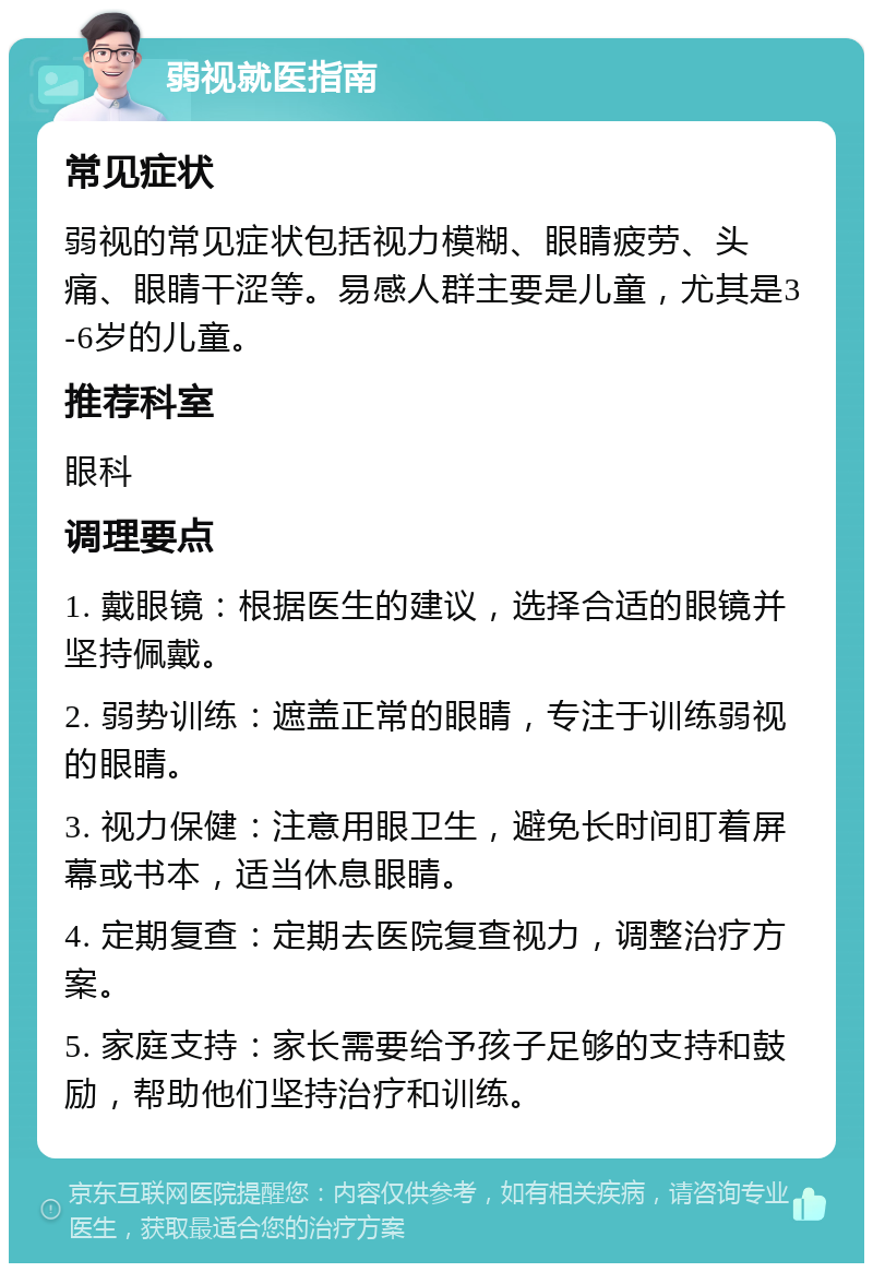 弱视就医指南 常见症状 弱视的常见症状包括视力模糊、眼睛疲劳、头痛、眼睛干涩等。易感人群主要是儿童，尤其是3-6岁的儿童。 推荐科室 眼科 调理要点 1. 戴眼镜：根据医生的建议，选择合适的眼镜并坚持佩戴。 2. 弱势训练：遮盖正常的眼睛，专注于训练弱视的眼睛。 3. 视力保健：注意用眼卫生，避免长时间盯着屏幕或书本，适当休息眼睛。 4. 定期复查：定期去医院复查视力，调整治疗方案。 5. 家庭支持：家长需要给予孩子足够的支持和鼓励，帮助他们坚持治疗和训练。