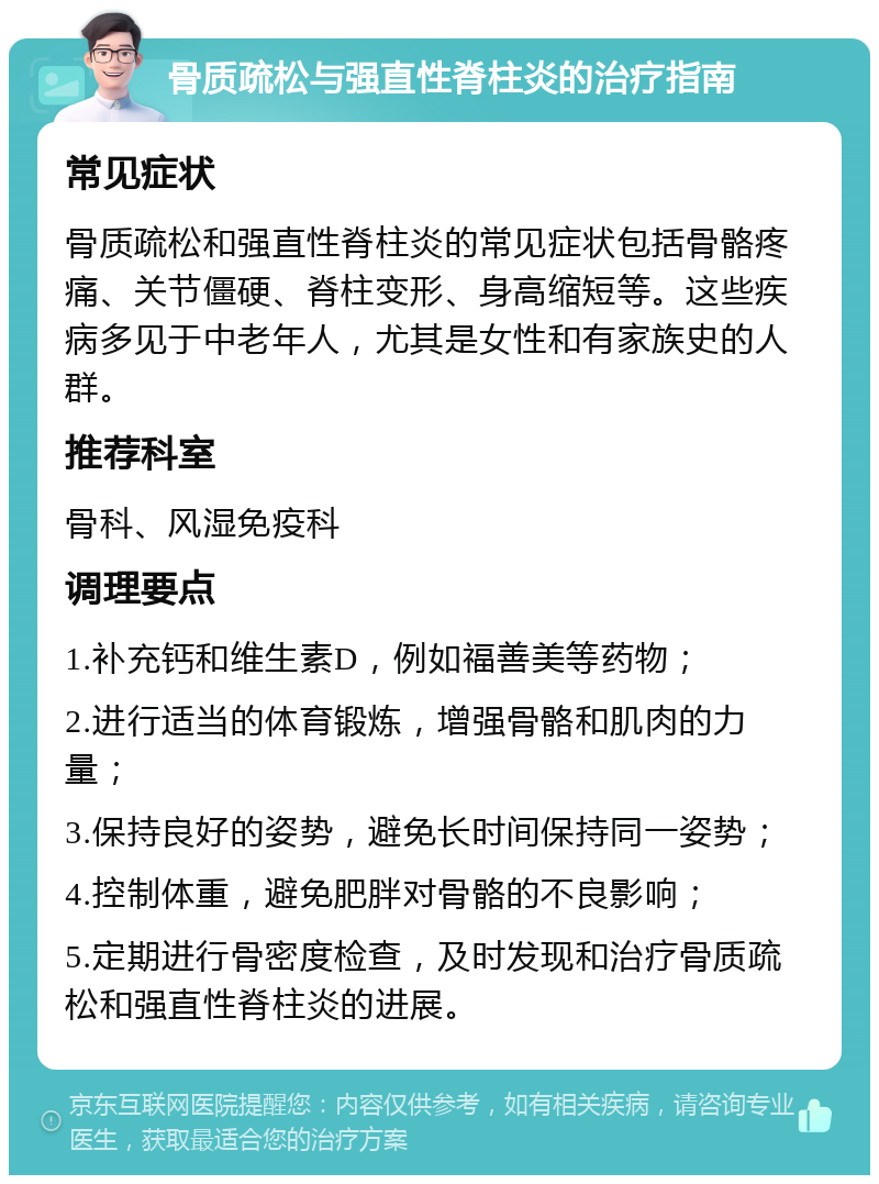 骨质疏松与强直性脊柱炎的治疗指南 常见症状 骨质疏松和强直性脊柱炎的常见症状包括骨骼疼痛、关节僵硬、脊柱变形、身高缩短等。这些疾病多见于中老年人，尤其是女性和有家族史的人群。 推荐科室 骨科、风湿免疫科 调理要点 1.补充钙和维生素D，例如福善美等药物； 2.进行适当的体育锻炼，增强骨骼和肌肉的力量； 3.保持良好的姿势，避免长时间保持同一姿势； 4.控制体重，避免肥胖对骨骼的不良影响； 5.定期进行骨密度检查，及时发现和治疗骨质疏松和强直性脊柱炎的进展。