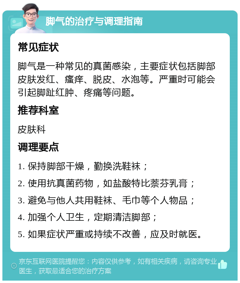 脚气的治疗与调理指南 常见症状 脚气是一种常见的真菌感染，主要症状包括脚部皮肤发红、瘙痒、脱皮、水泡等。严重时可能会引起脚趾红肿、疼痛等问题。 推荐科室 皮肤科 调理要点 1. 保持脚部干燥，勤换洗鞋袜； 2. 使用抗真菌药物，如盐酸特比萘芬乳膏； 3. 避免与他人共用鞋袜、毛巾等个人物品； 4. 加强个人卫生，定期清洁脚部； 5. 如果症状严重或持续不改善，应及时就医。