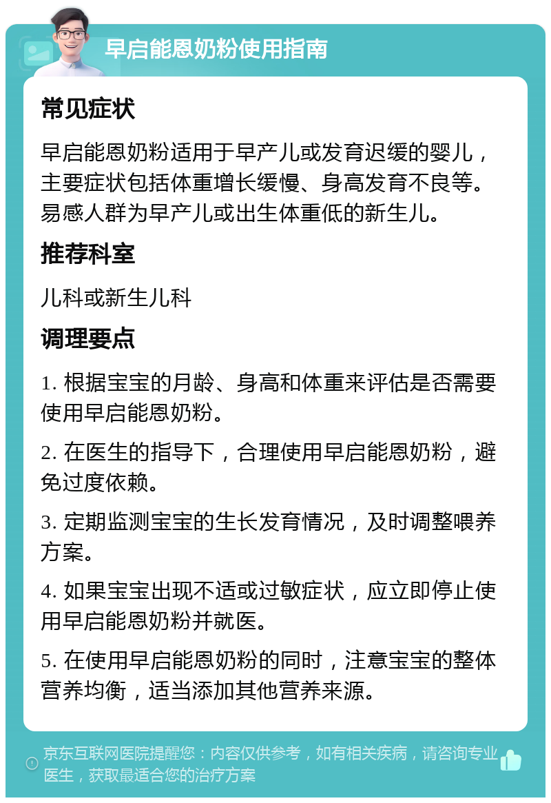 早启能恩奶粉使用指南 常见症状 早启能恩奶粉适用于早产儿或发育迟缓的婴儿，主要症状包括体重增长缓慢、身高发育不良等。易感人群为早产儿或出生体重低的新生儿。 推荐科室 儿科或新生儿科 调理要点 1. 根据宝宝的月龄、身高和体重来评估是否需要使用早启能恩奶粉。 2. 在医生的指导下，合理使用早启能恩奶粉，避免过度依赖。 3. 定期监测宝宝的生长发育情况，及时调整喂养方案。 4. 如果宝宝出现不适或过敏症状，应立即停止使用早启能恩奶粉并就医。 5. 在使用早启能恩奶粉的同时，注意宝宝的整体营养均衡，适当添加其他营养来源。