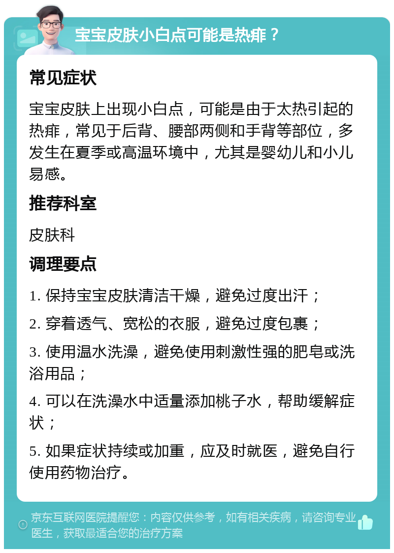 宝宝皮肤小白点可能是热痱？ 常见症状 宝宝皮肤上出现小白点，可能是由于太热引起的热痱，常见于后背、腰部两侧和手背等部位，多发生在夏季或高温环境中，尤其是婴幼儿和小儿易感。 推荐科室 皮肤科 调理要点 1. 保持宝宝皮肤清洁干燥，避免过度出汗； 2. 穿着透气、宽松的衣服，避免过度包裹； 3. 使用温水洗澡，避免使用刺激性强的肥皂或洗浴用品； 4. 可以在洗澡水中适量添加桃子水，帮助缓解症状； 5. 如果症状持续或加重，应及时就医，避免自行使用药物治疗。