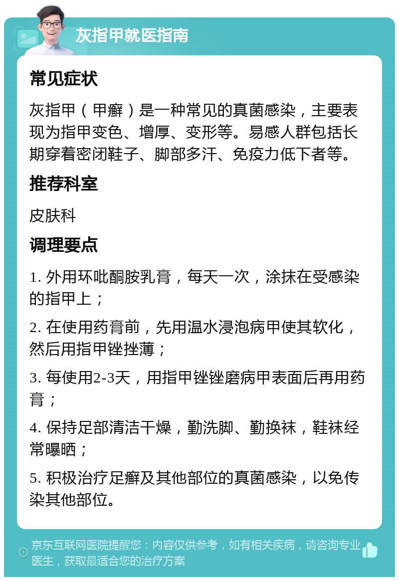 灰指甲就医指南 常见症状 灰指甲（甲癣）是一种常见的真菌感染，主要表现为指甲变色、增厚、变形等。易感人群包括长期穿着密闭鞋子、脚部多汗、免疫力低下者等。 推荐科室 皮肤科 调理要点 1. 外用环吡酮胺乳膏，每天一次，涂抹在受感染的指甲上； 2. 在使用药膏前，先用温水浸泡病甲使其软化，然后用指甲锉挫薄； 3. 每使用2-3天，用指甲锉锉磨病甲表面后再用药膏； 4. 保持足部清洁干燥，勤洗脚、勤换袜，鞋袜经常曝晒； 5. 积极治疗足癣及其他部位的真菌感染，以免传染其他部位。