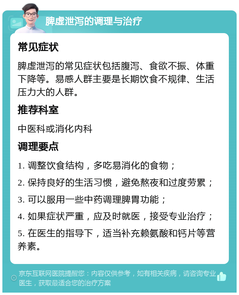 脾虚泄泻的调理与治疗 常见症状 脾虚泄泻的常见症状包括腹泻、食欲不振、体重下降等。易感人群主要是长期饮食不规律、生活压力大的人群。 推荐科室 中医科或消化内科 调理要点 1. 调整饮食结构，多吃易消化的食物； 2. 保持良好的生活习惯，避免熬夜和过度劳累； 3. 可以服用一些中药调理脾胃功能； 4. 如果症状严重，应及时就医，接受专业治疗； 5. 在医生的指导下，适当补充赖氨酸和钙片等营养素。