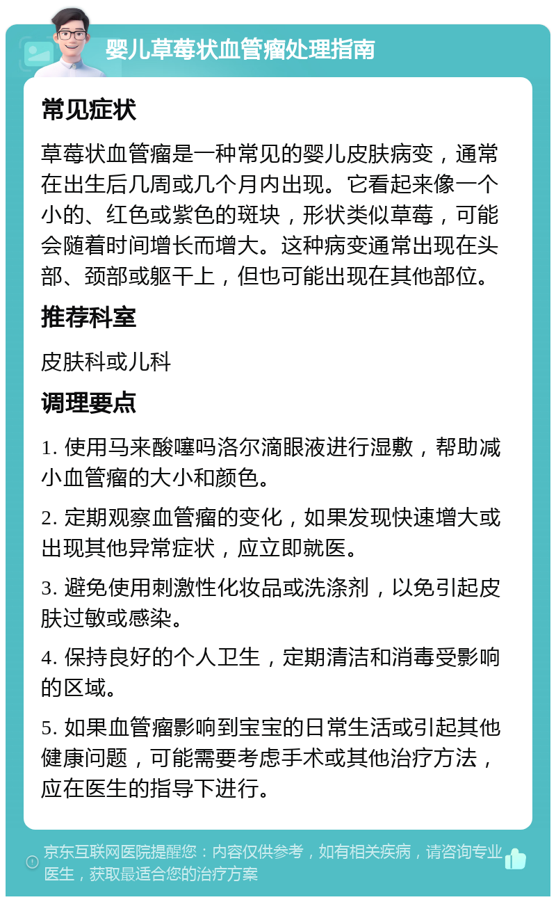 婴儿草莓状血管瘤处理指南 常见症状 草莓状血管瘤是一种常见的婴儿皮肤病变，通常在出生后几周或几个月内出现。它看起来像一个小的、红色或紫色的斑块，形状类似草莓，可能会随着时间增长而增大。这种病变通常出现在头部、颈部或躯干上，但也可能出现在其他部位。 推荐科室 皮肤科或儿科 调理要点 1. 使用马来酸噻吗洛尔滴眼液进行湿敷，帮助减小血管瘤的大小和颜色。 2. 定期观察血管瘤的变化，如果发现快速增大或出现其他异常症状，应立即就医。 3. 避免使用刺激性化妆品或洗涤剂，以免引起皮肤过敏或感染。 4. 保持良好的个人卫生，定期清洁和消毒受影响的区域。 5. 如果血管瘤影响到宝宝的日常生活或引起其他健康问题，可能需要考虑手术或其他治疗方法，应在医生的指导下进行。