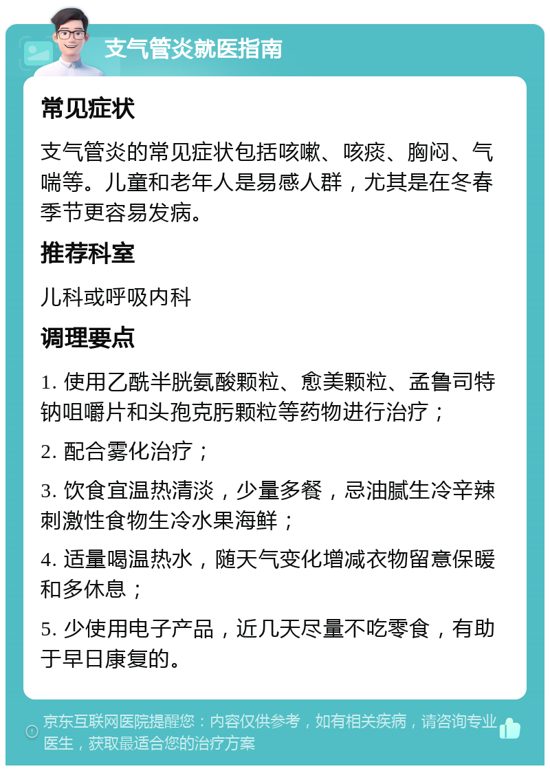 支气管炎就医指南 常见症状 支气管炎的常见症状包括咳嗽、咳痰、胸闷、气喘等。儿童和老年人是易感人群，尤其是在冬春季节更容易发病。 推荐科室 儿科或呼吸内科 调理要点 1. 使用乙酰半胱氨酸颗粒、愈美颗粒、孟鲁司特钠咀嚼片和头孢克肟颗粒等药物进行治疗； 2. 配合雾化治疗； 3. 饮食宜温热清淡，少量多餐，忌油腻生冷辛辣刺激性食物生冷水果海鲜； 4. 适量喝温热水，随天气变化增减衣物留意保暖和多休息； 5. 少使用电子产品，近几天尽量不吃零食，有助于早日康复的。