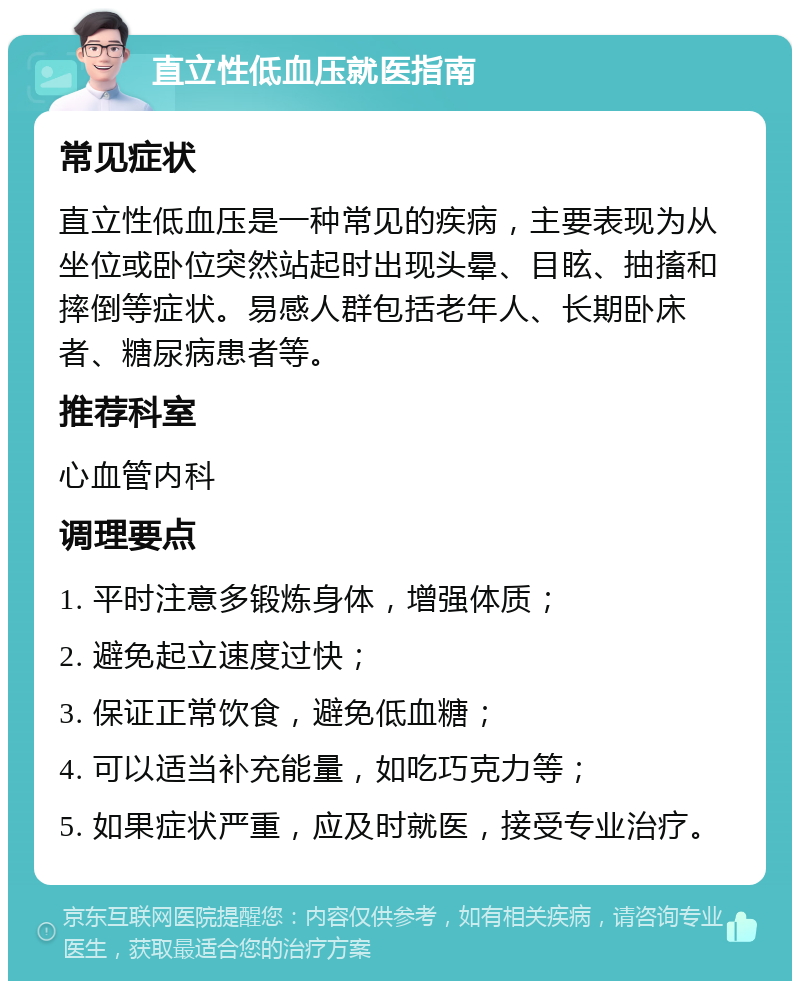 直立性低血压就医指南 常见症状 直立性低血压是一种常见的疾病，主要表现为从坐位或卧位突然站起时出现头晕、目眩、抽搐和摔倒等症状。易感人群包括老年人、长期卧床者、糖尿病患者等。 推荐科室 心血管内科 调理要点 1. 平时注意多锻炼身体，增强体质； 2. 避免起立速度过快； 3. 保证正常饮食，避免低血糖； 4. 可以适当补充能量，如吃巧克力等； 5. 如果症状严重，应及时就医，接受专业治疗。