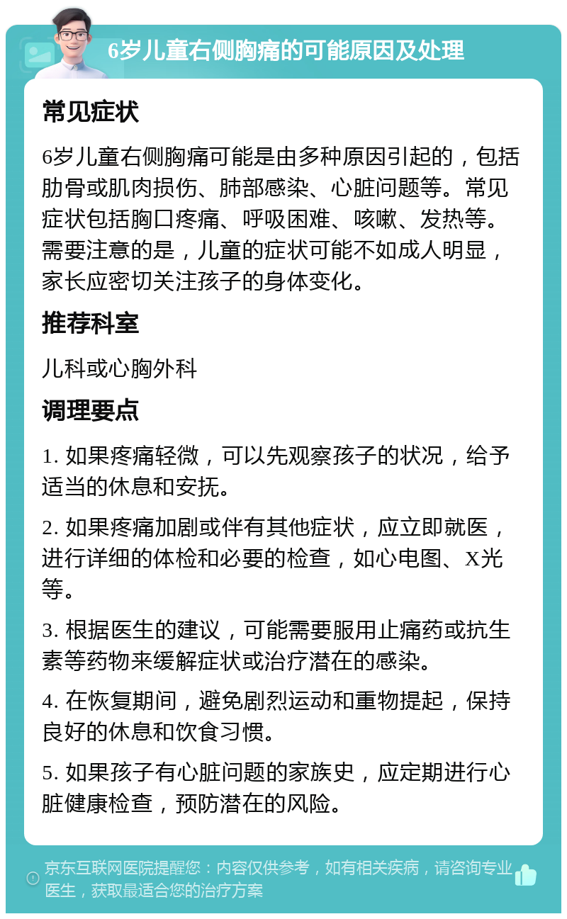 6岁儿童右侧胸痛的可能原因及处理 常见症状 6岁儿童右侧胸痛可能是由多种原因引起的，包括肋骨或肌肉损伤、肺部感染、心脏问题等。常见症状包括胸口疼痛、呼吸困难、咳嗽、发热等。需要注意的是，儿童的症状可能不如成人明显，家长应密切关注孩子的身体变化。 推荐科室 儿科或心胸外科 调理要点 1. 如果疼痛轻微，可以先观察孩子的状况，给予适当的休息和安抚。 2. 如果疼痛加剧或伴有其他症状，应立即就医，进行详细的体检和必要的检查，如心电图、X光等。 3. 根据医生的建议，可能需要服用止痛药或抗生素等药物来缓解症状或治疗潜在的感染。 4. 在恢复期间，避免剧烈运动和重物提起，保持良好的休息和饮食习惯。 5. 如果孩子有心脏问题的家族史，应定期进行心脏健康检查，预防潜在的风险。