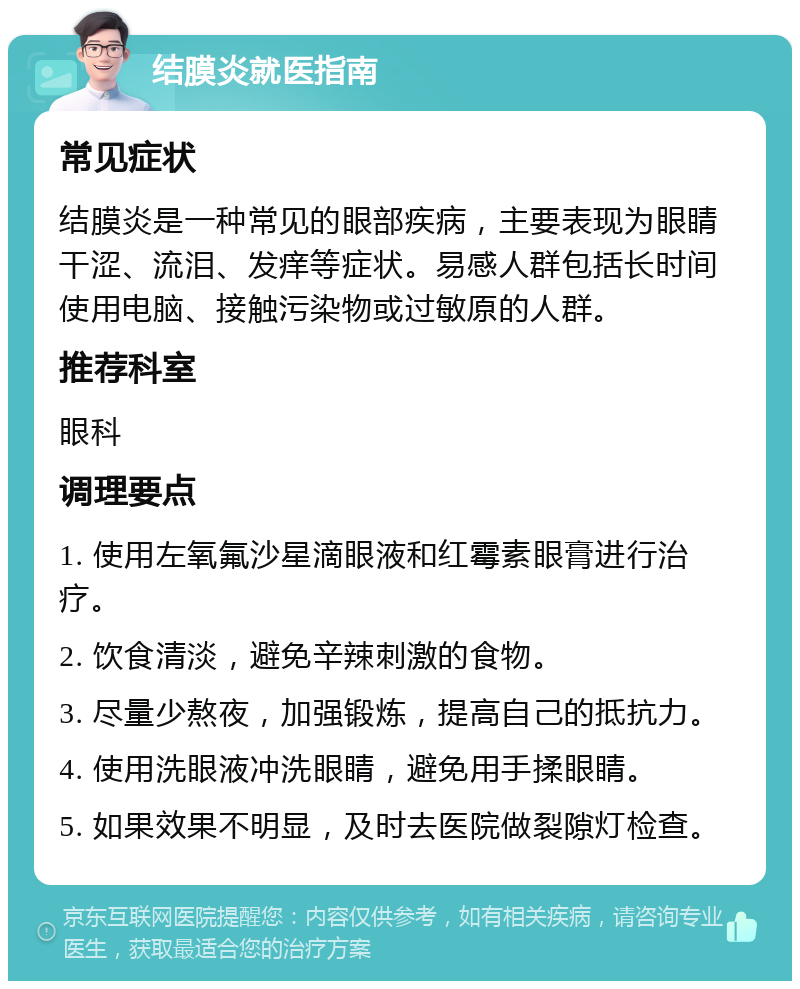 结膜炎就医指南 常见症状 结膜炎是一种常见的眼部疾病，主要表现为眼睛干涩、流泪、发痒等症状。易感人群包括长时间使用电脑、接触污染物或过敏原的人群。 推荐科室 眼科 调理要点 1. 使用左氧氟沙星滴眼液和红霉素眼膏进行治疗。 2. 饮食清淡，避免辛辣刺激的食物。 3. 尽量少熬夜，加强锻炼，提高自己的抵抗力。 4. 使用洗眼液冲洗眼睛，避免用手揉眼睛。 5. 如果效果不明显，及时去医院做裂隙灯检查。