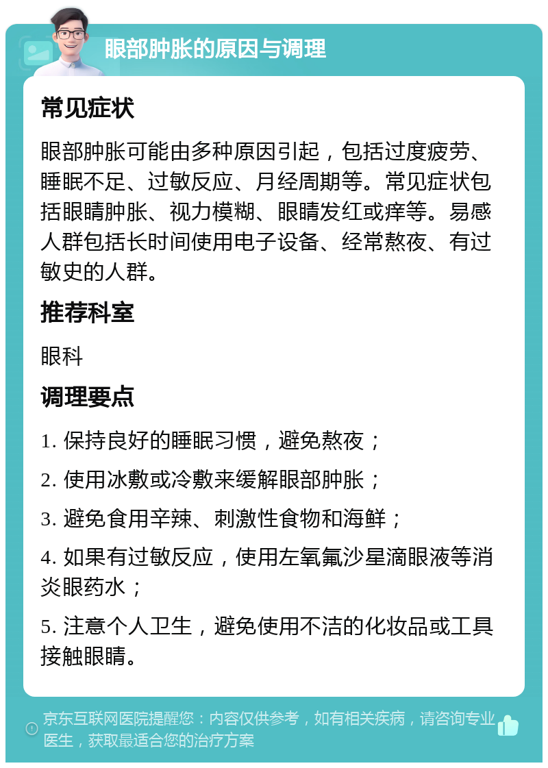 眼部肿胀的原因与调理 常见症状 眼部肿胀可能由多种原因引起，包括过度疲劳、睡眠不足、过敏反应、月经周期等。常见症状包括眼睛肿胀、视力模糊、眼睛发红或痒等。易感人群包括长时间使用电子设备、经常熬夜、有过敏史的人群。 推荐科室 眼科 调理要点 1. 保持良好的睡眠习惯，避免熬夜； 2. 使用冰敷或冷敷来缓解眼部肿胀； 3. 避免食用辛辣、刺激性食物和海鲜； 4. 如果有过敏反应，使用左氧氟沙星滴眼液等消炎眼药水； 5. 注意个人卫生，避免使用不洁的化妆品或工具接触眼睛。