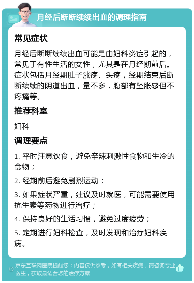 月经后断断续续出血的调理指南 常见症状 月经后断断续续出血可能是由妇科炎症引起的，常见于有性生活的女性，尤其是在月经期前后。症状包括月经期肚子涨疼、头疼，经期结束后断断续续的阴道出血，量不多，腹部有坠胀感但不疼痛等。 推荐科室 妇科 调理要点 1. 平时注意饮食，避免辛辣刺激性食物和生冷的食物； 2. 经期前后避免剧烈运动； 3. 如果症状严重，建议及时就医，可能需要使用抗生素等药物进行治疗； 4. 保持良好的生活习惯，避免过度疲劳； 5. 定期进行妇科检查，及时发现和治疗妇科疾病。