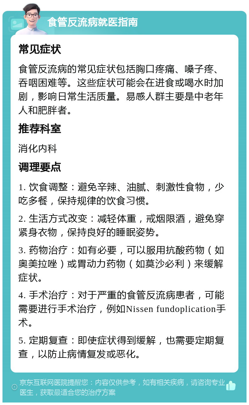 食管反流病就医指南 常见症状 食管反流病的常见症状包括胸口疼痛、嗓子疼、吞咽困难等。这些症状可能会在进食或喝水时加剧，影响日常生活质量。易感人群主要是中老年人和肥胖者。 推荐科室 消化内科 调理要点 1. 饮食调整：避免辛辣、油腻、刺激性食物，少吃多餐，保持规律的饮食习惯。 2. 生活方式改变：减轻体重，戒烟限酒，避免穿紧身衣物，保持良好的睡眠姿势。 3. 药物治疗：如有必要，可以服用抗酸药物（如奥美拉唑）或胃动力药物（如莫沙必利）来缓解症状。 4. 手术治疗：对于严重的食管反流病患者，可能需要进行手术治疗，例如Nissen fundoplication手术。 5. 定期复查：即使症状得到缓解，也需要定期复查，以防止病情复发或恶化。