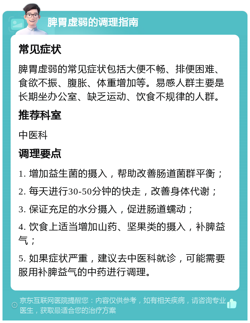 脾胃虚弱的调理指南 常见症状 脾胃虚弱的常见症状包括大便不畅、排便困难、食欲不振、腹胀、体重增加等。易感人群主要是长期坐办公室、缺乏运动、饮食不规律的人群。 推荐科室 中医科 调理要点 1. 增加益生菌的摄入，帮助改善肠道菌群平衡； 2. 每天进行30-50分钟的快走，改善身体代谢； 3. 保证充足的水分摄入，促进肠道蠕动； 4. 饮食上适当增加山药、坚果类的摄入，补脾益气； 5. 如果症状严重，建议去中医科就诊，可能需要服用补脾益气的中药进行调理。