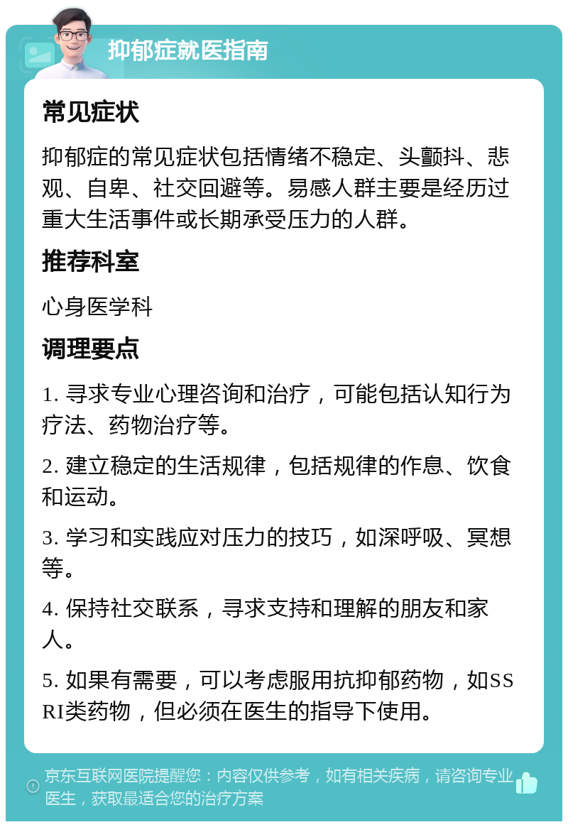 抑郁症就医指南 常见症状 抑郁症的常见症状包括情绪不稳定、头颤抖、悲观、自卑、社交回避等。易感人群主要是经历过重大生活事件或长期承受压力的人群。 推荐科室 心身医学科 调理要点 1. 寻求专业心理咨询和治疗，可能包括认知行为疗法、药物治疗等。 2. 建立稳定的生活规律，包括规律的作息、饮食和运动。 3. 学习和实践应对压力的技巧，如深呼吸、冥想等。 4. 保持社交联系，寻求支持和理解的朋友和家人。 5. 如果有需要，可以考虑服用抗抑郁药物，如SSRI类药物，但必须在医生的指导下使用。