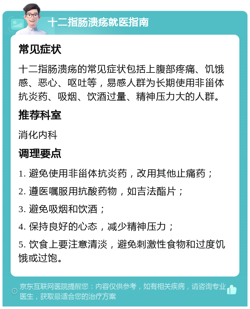 十二指肠溃疡就医指南 常见症状 十二指肠溃疡的常见症状包括上腹部疼痛、饥饿感、恶心、呕吐等，易感人群为长期使用非甾体抗炎药、吸烟、饮酒过量、精神压力大的人群。 推荐科室 消化内科 调理要点 1. 避免使用非甾体抗炎药，改用其他止痛药； 2. 遵医嘱服用抗酸药物，如吉法酯片； 3. 避免吸烟和饮酒； 4. 保持良好的心态，减少精神压力； 5. 饮食上要注意清淡，避免刺激性食物和过度饥饿或过饱。