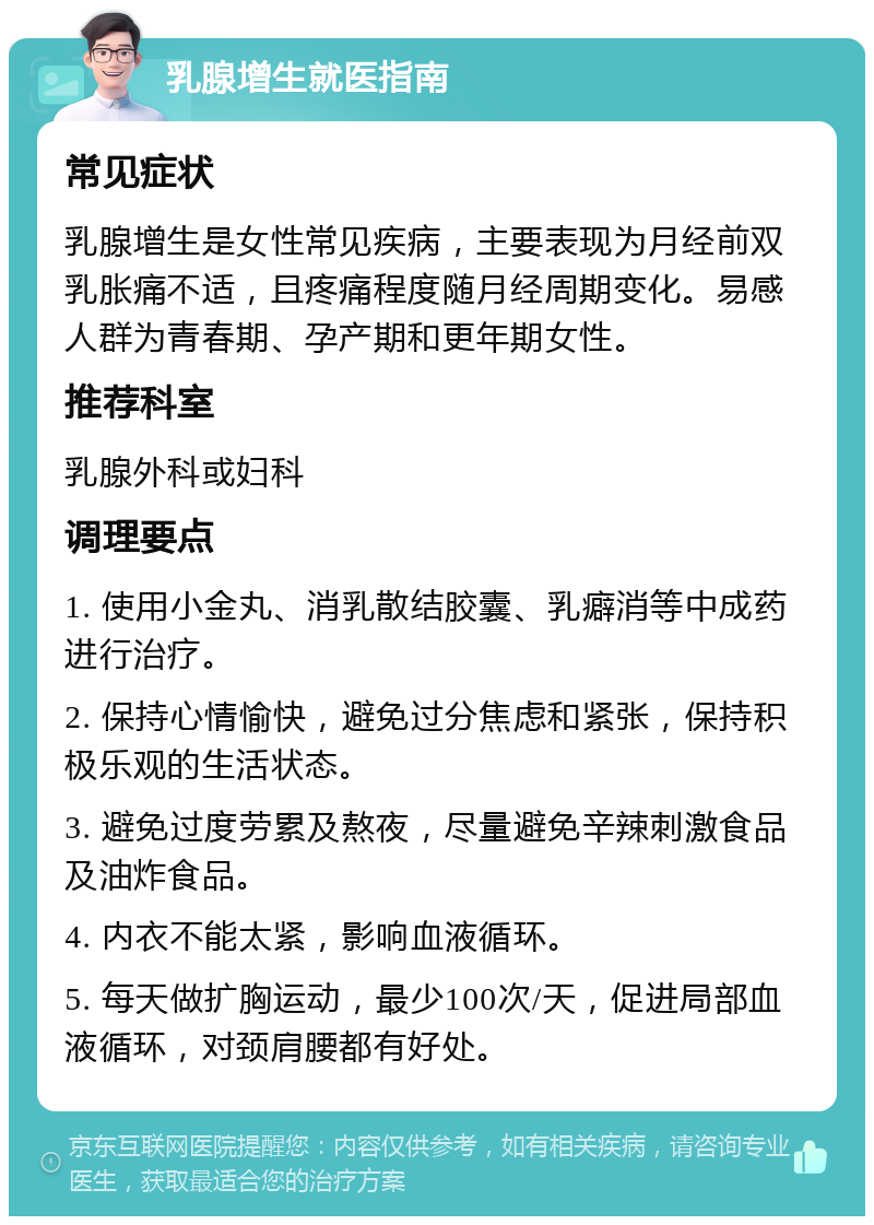 乳腺增生就医指南 常见症状 乳腺增生是女性常见疾病，主要表现为月经前双乳胀痛不适，且疼痛程度随月经周期变化。易感人群为青春期、孕产期和更年期女性。 推荐科室 乳腺外科或妇科 调理要点 1. 使用小金丸、消乳散结胶囊、乳癖消等中成药进行治疗。 2. 保持心情愉快，避免过分焦虑和紧张，保持积极乐观的生活状态。 3. 避免过度劳累及熬夜，尽量避免辛辣刺激食品及油炸食品。 4. 内衣不能太紧，影响血液循环。 5. 每天做扩胸运动，最少100次/天，促进局部血液循环，对颈肩腰都有好处。