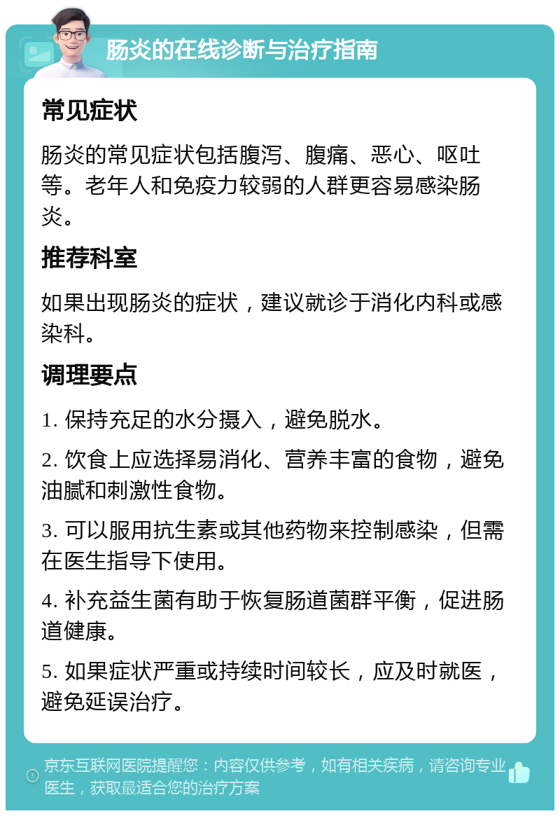 肠炎的在线诊断与治疗指南 常见症状 肠炎的常见症状包括腹泻、腹痛、恶心、呕吐等。老年人和免疫力较弱的人群更容易感染肠炎。 推荐科室 如果出现肠炎的症状，建议就诊于消化内科或感染科。 调理要点 1. 保持充足的水分摄入，避免脱水。 2. 饮食上应选择易消化、营养丰富的食物，避免油腻和刺激性食物。 3. 可以服用抗生素或其他药物来控制感染，但需在医生指导下使用。 4. 补充益生菌有助于恢复肠道菌群平衡，促进肠道健康。 5. 如果症状严重或持续时间较长，应及时就医，避免延误治疗。