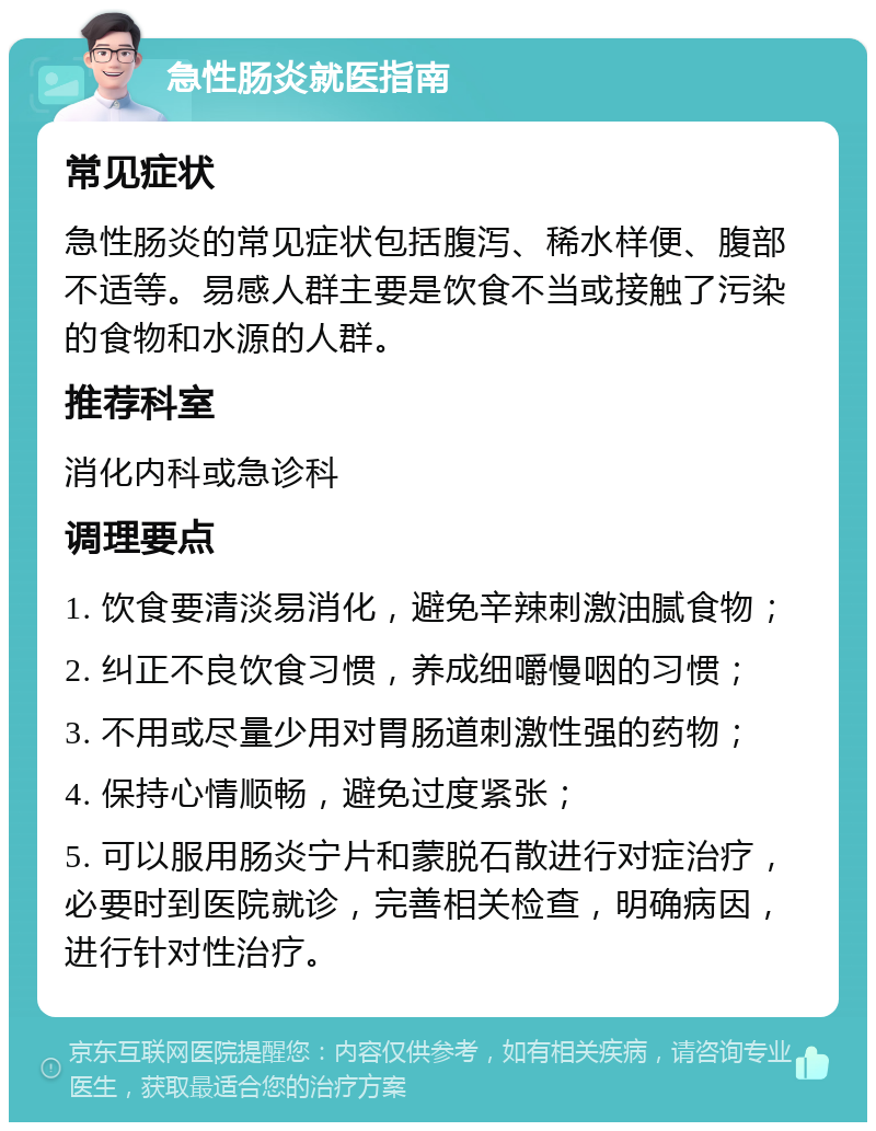 急性肠炎就医指南 常见症状 急性肠炎的常见症状包括腹泻、稀水样便、腹部不适等。易感人群主要是饮食不当或接触了污染的食物和水源的人群。 推荐科室 消化内科或急诊科 调理要点 1. 饮食要清淡易消化，避免辛辣刺激油腻食物； 2. 纠正不良饮食习惯，养成细嚼慢咽的习惯； 3. 不用或尽量少用对胃肠道刺激性强的药物； 4. 保持心情顺畅，避免过度紧张； 5. 可以服用肠炎宁片和蒙脱石散进行对症治疗，必要时到医院就诊，完善相关检查，明确病因，进行针对性治疗。