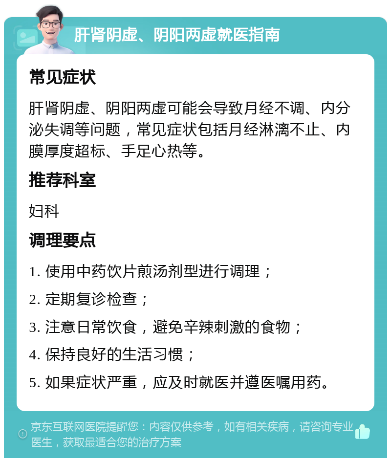 肝肾阴虚、阴阳两虚就医指南 常见症状 肝肾阴虚、阴阳两虚可能会导致月经不调、内分泌失调等问题，常见症状包括月经淋漓不止、内膜厚度超标、手足心热等。 推荐科室 妇科 调理要点 1. 使用中药饮片煎汤剂型进行调理； 2. 定期复诊检查； 3. 注意日常饮食，避免辛辣刺激的食物； 4. 保持良好的生活习惯； 5. 如果症状严重，应及时就医并遵医嘱用药。