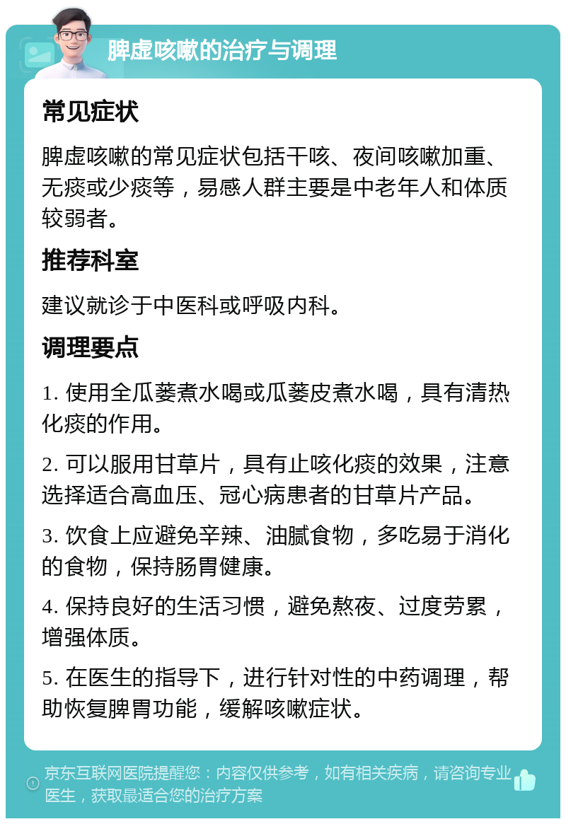 脾虚咳嗽的治疗与调理 常见症状 脾虚咳嗽的常见症状包括干咳、夜间咳嗽加重、无痰或少痰等，易感人群主要是中老年人和体质较弱者。 推荐科室 建议就诊于中医科或呼吸内科。 调理要点 1. 使用全瓜蒌煮水喝或瓜蒌皮煮水喝，具有清热化痰的作用。 2. 可以服用甘草片，具有止咳化痰的效果，注意选择适合高血压、冠心病患者的甘草片产品。 3. 饮食上应避免辛辣、油腻食物，多吃易于消化的食物，保持肠胃健康。 4. 保持良好的生活习惯，避免熬夜、过度劳累，增强体质。 5. 在医生的指导下，进行针对性的中药调理，帮助恢复脾胃功能，缓解咳嗽症状。